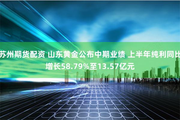 苏州期货配资 山东黄金公布中期业绩 上半年纯利同比增长58.79%至13.57亿元