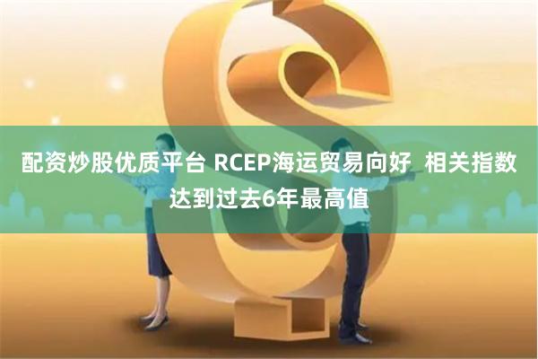 配资炒股优质平台 RCEP海运贸易向好  相关指数达到过去6年最高值