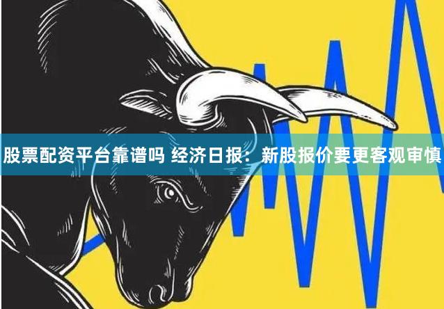 股票配资平台靠谱吗 经济日报：新股报价要更客观审慎