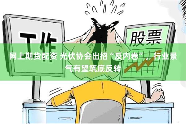 网上期货配资 光伏协会出招“反内卷”，行业景气有望筑底反转