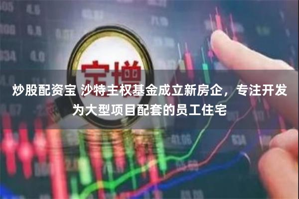 炒股配资宝 沙特主权基金成立新房企，专注开发为大型项目配套的员工住宅