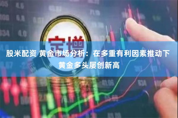 股米配资 黄金市场分析：在多重有利因素推动下 黄金多头屡创新高