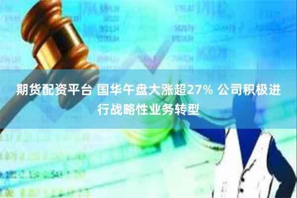 期货配资平台 国华午盘大涨超27% 公司积极进行战略性业务转型