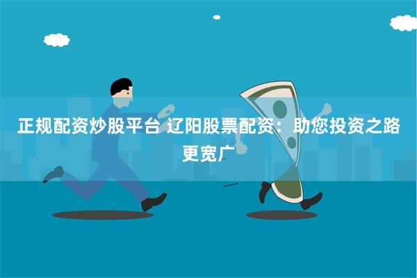 正规配资炒股平台 辽阳股票配资：助您投资之路更宽广