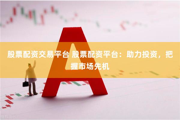 股票配资交易平台 股票配资平台：助力投资，把握市场先机
