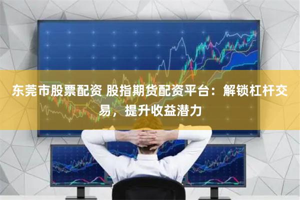 东莞市股票配资 股指期货配资平台：解锁杠杆交易，提升收益潜力