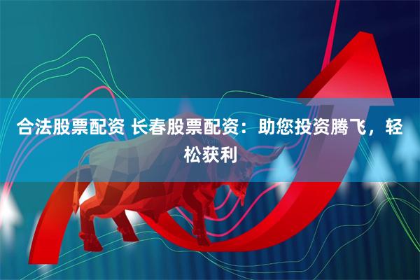 合法股票配资 长春股票配资：助您投资腾飞，轻松获利