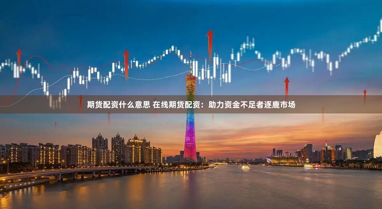 期货配资什么意思 在线期货配资：助力资金不足者逐鹿市场