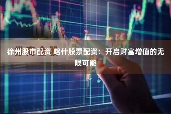徐州股市配资 喀什股票配资：开启财富增值的无限可能