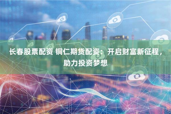 长春股票配资 铜仁期货配资：开启财富新征程，助力投资梦想