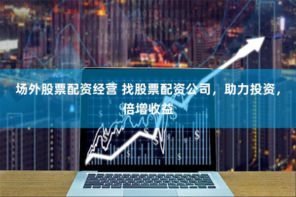 场外股票配资经营 找股票配资公司，助力投资，倍增收益