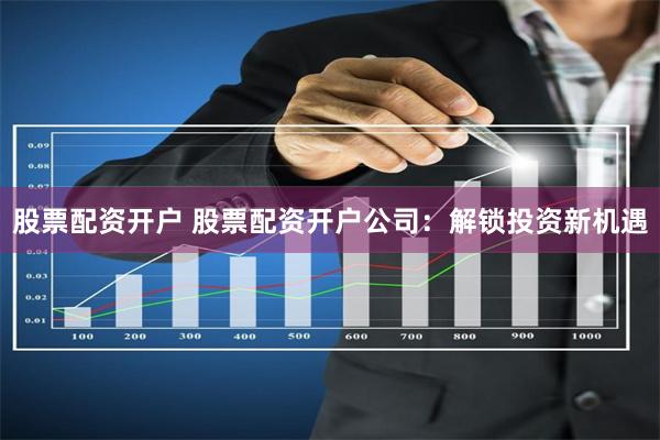 股票配资开户 股票配资开户公司：解锁投资新机遇