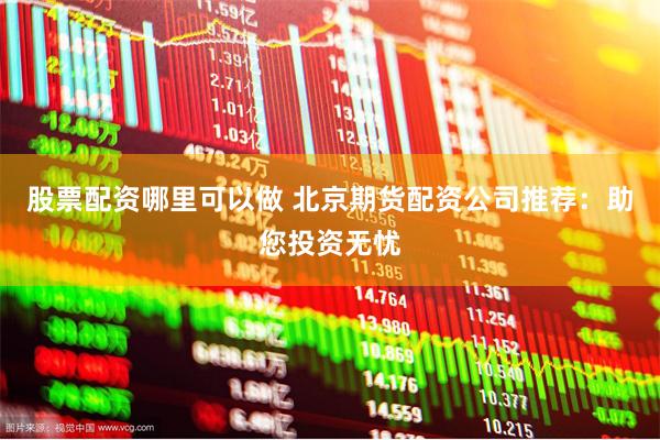 股票配资哪里可以做 北京期货配资公司推荐：助您投资无忧