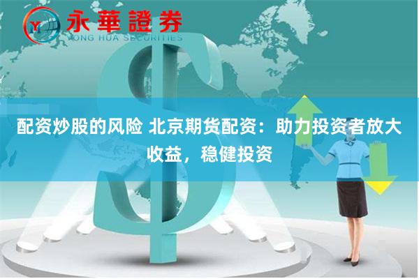 配资炒股的风险 北京期货配资：助力投资者放大收益，稳健投资