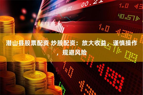 潜山县股票配资 炒股配资：放大收益，谨慎操作，规避风险