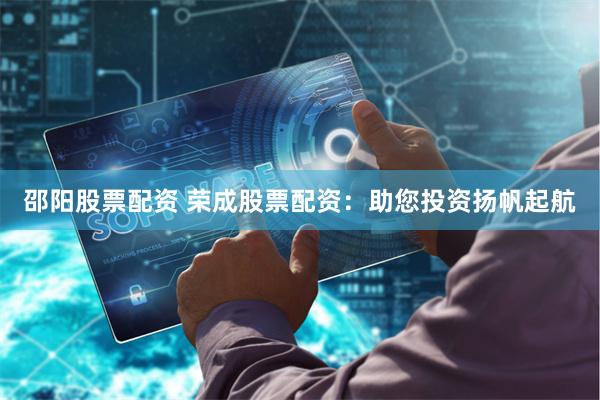 邵阳股票配资 荣成股票配资：助您投资扬帆起航