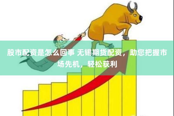 股市配资是怎么回事 无锡期货配资，助您把握市场先机，轻松获利
