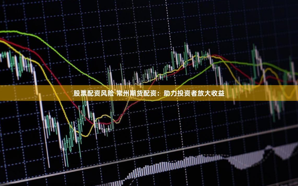 股票配资风险 常州期货配资：助力投资者放大收益