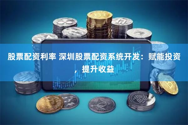 股票配资利率 深圳股票配资系统开发：赋能投资，提升收益