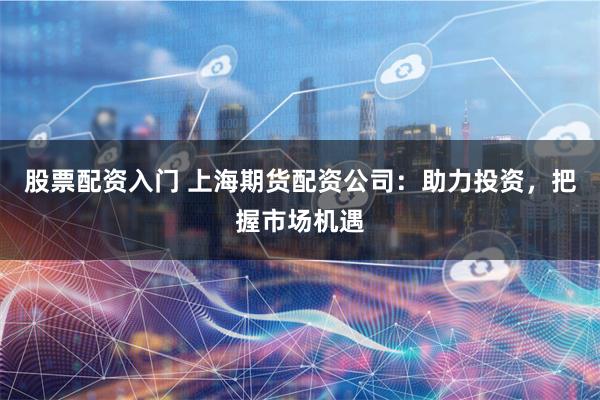 股票配资入门 上海期货配资公司：助力投资，把握市场机遇
