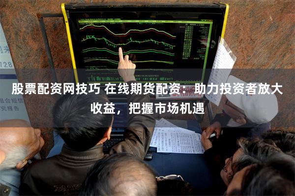 股票配资网技巧 在线期货配资：助力投资者放大收益，把握市场机遇
