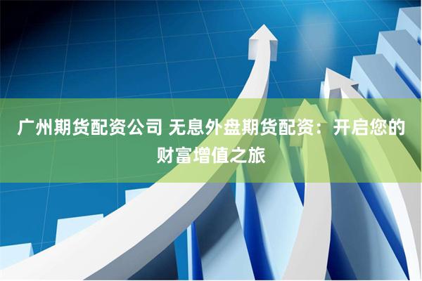 广州期货配资公司 无息外盘期货配资：开启您的财富增值之旅