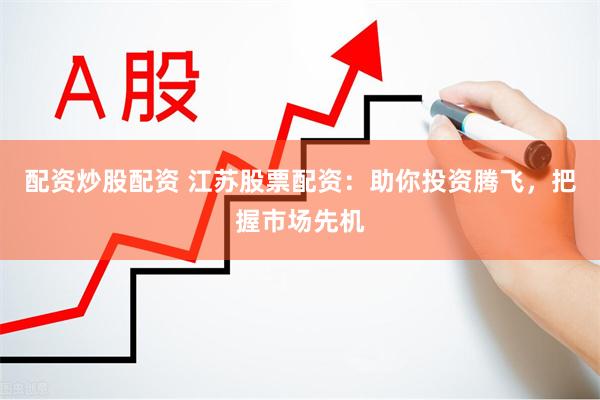 配资炒股配资 江苏股票配资：助你投资腾飞，把握市场先机
