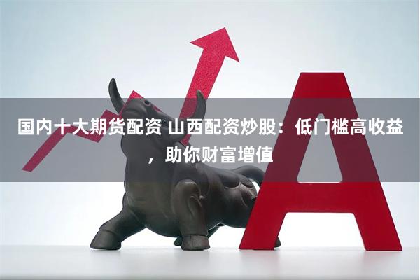国内十大期货配资 山西配资炒股：低门槛高收益，助你财富增值
