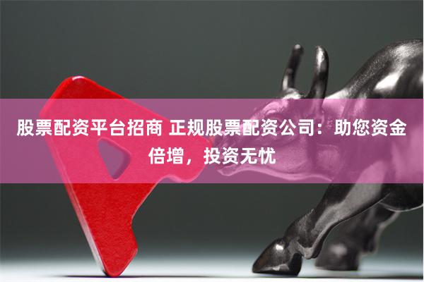 股票配资平台招商 正规股票配资公司:助您资金倍增,投资无忧
