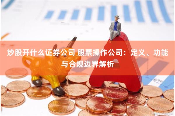 炒股开什么证券公司 股票操作公司:定义、功能与合规边界解析
