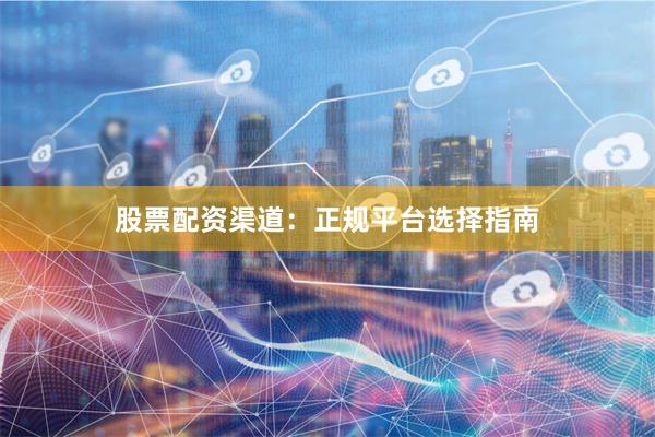 股票配资渠道：正规平台选择指南